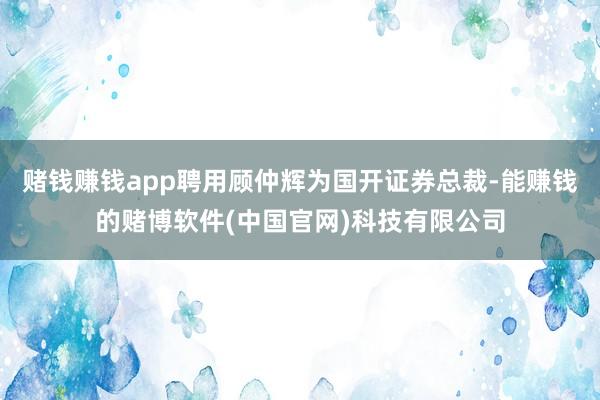 赌钱赚钱app聘用顾仲辉为国开证券总裁-能赚钱的赌博软件(中国官网)科技有限公司