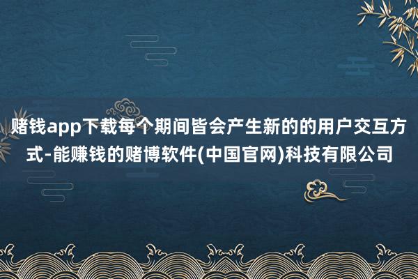 赌钱app下载每个期间皆会产生新的的用户交互方式-能赚钱的赌博软件(中国官网)科技有限公司