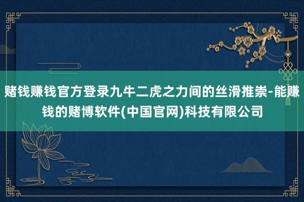 赌钱赚钱官方登录九牛二虎之力间的丝滑推崇-能赚钱的赌博软件(中国官网)科技有限公司