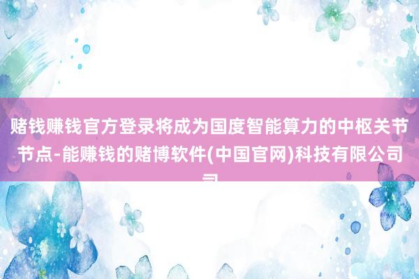 赌钱赚钱官方登录将成为国度智能算力的中枢关节节点-能赚钱的赌博软件(中国官网)科技有限公司