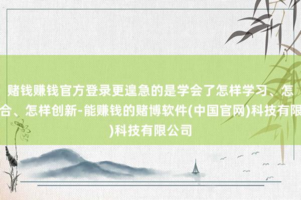 赌钱赚钱官方登录更遑急的是学会了怎样学习、怎样配合、怎样创新-能赚钱的赌博软件(中国官网)科技有限公司