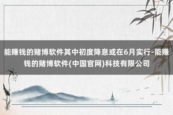 能赚钱的赌博软件其中初度降息或在6月实行-能赚钱的赌博软件(中国官网)科技有限公司