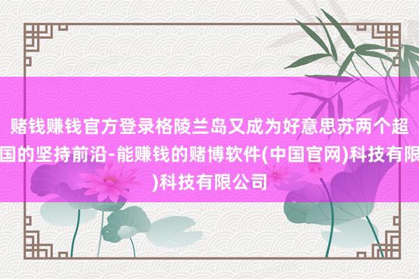 赌钱赚钱官方登录格陵兰岛又成为好意思苏两个超等大国的坚持前沿-能赚钱的赌博软件(中国官网)科技有限公司