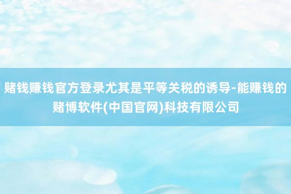 赌钱赚钱官方登录尤其是平等关税的诱导-能赚钱的赌博软件(中国官网)科技有限公司