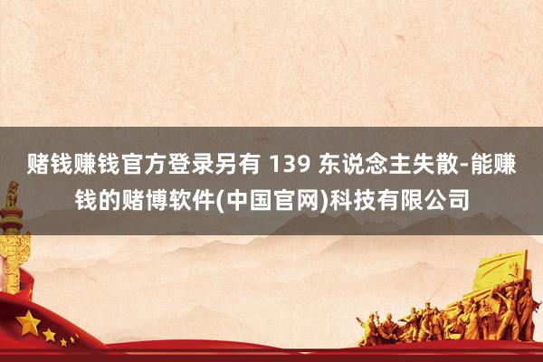 赌钱赚钱官方登录另有 139 东说念主失散-能赚钱的赌博软件(中国官网)科技有限公司