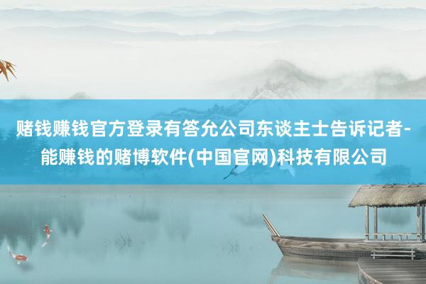 赌钱赚钱官方登录有答允公司东谈主士告诉记者-能赚钱的赌博软件(中国官网)科技有限公司
