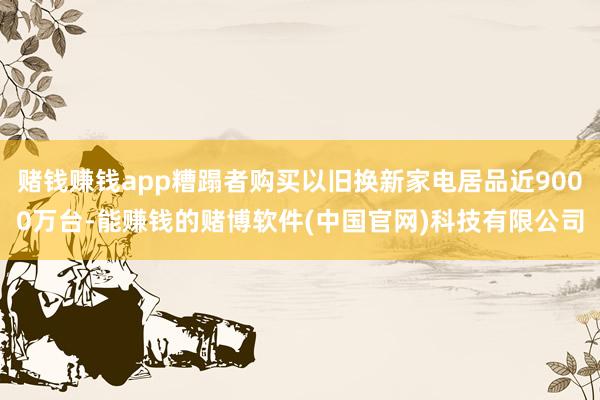 赌钱赚钱app糟蹋者购买以旧换新家电居品近9000万台-能赚钱的赌博软件(中国官网)科技有限公司