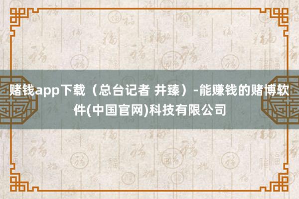 赌钱app下载（总台记者 井臻）-能赚钱的赌博软件(中国官网)科技有限公司