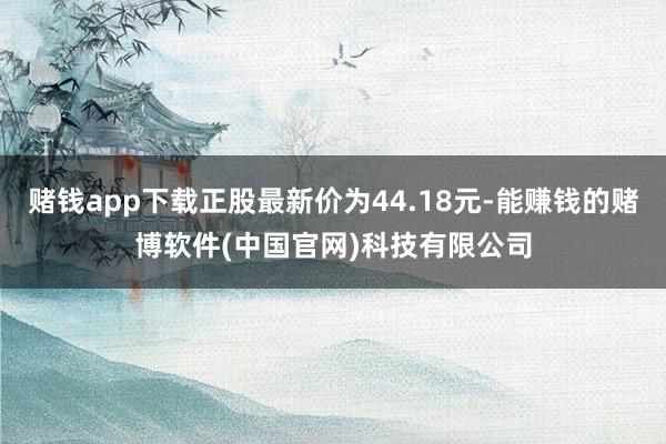 赌钱app下载正股最新价为44.18元-能赚钱的赌博软件(中国官网)科技有限公司