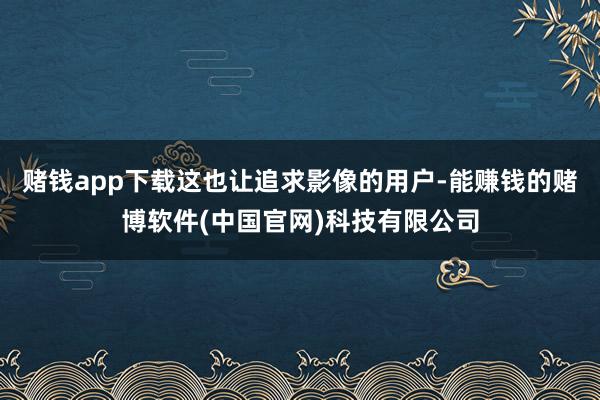 赌钱app下载这也让追求影像的用户-能赚钱的赌博软件(中国官网)科技有限公司
