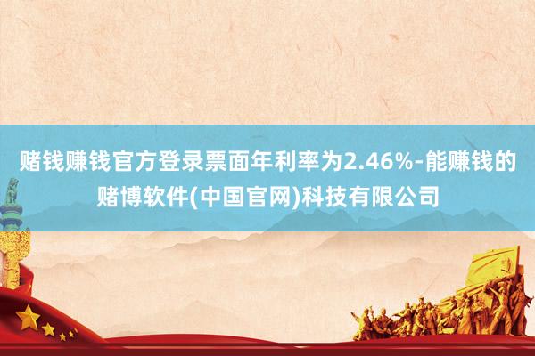 赌钱赚钱官方登录票面年利率为2.46%-能赚钱的赌博软件(中国官网)科技有限公司