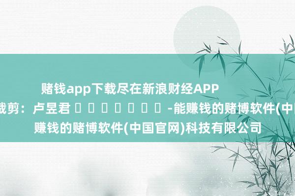 赌钱app下载尽在新浪财经APP            						包袱裁剪：卢昱君 							-能赚钱的赌博软件(中国官网)科技有限公司
