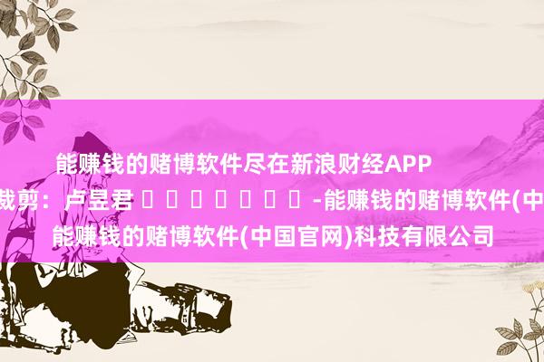能赚钱的赌博软件尽在新浪财经APP            						职守裁剪：卢昱君 							-能赚钱的赌博软件(中国官网)科技有限公司