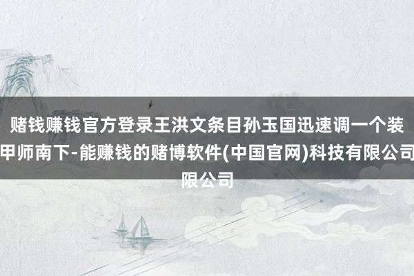 赌钱赚钱官方登录王洪文条目孙玉国迅速调一个装甲师南下-能赚钱的赌博软件(中国官网)科技有限公司