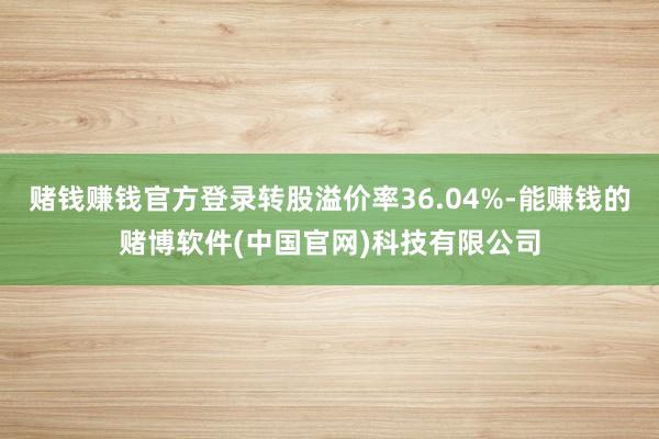 赌钱赚钱官方登录转股溢价率36.04%-能赚钱的赌博软件(中国官网)科技有限公司