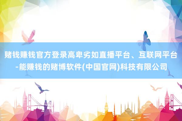 赌钱赚钱官方登录高卑劣如直播平台、互联网平台-能赚钱的赌博软件(中国官网)科技有限公司