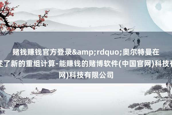 赌钱赚钱官方登录&rdquo;奥尔特曼在信中讲述了新的重组计算-能赚钱的赌博软件(中国官网)科技有限公司