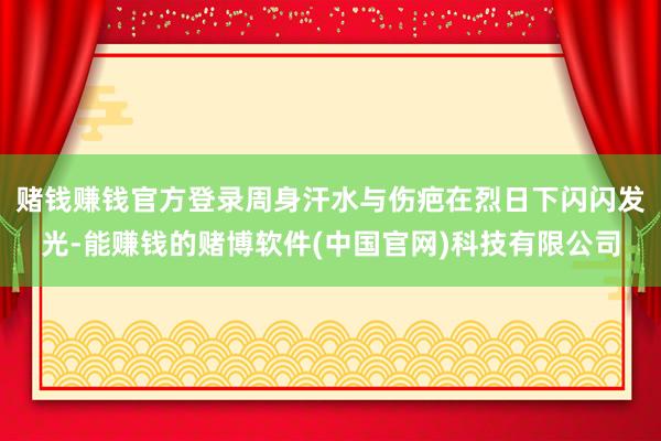 赌钱赚钱官方登录周身汗水与伤疤在烈日下闪闪发光-能赚钱的赌博软件(中国官网)科技有限公司