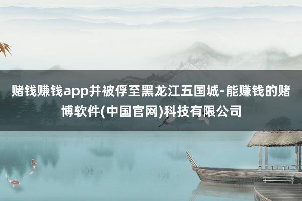 赌钱赚钱app并被俘至黑龙江五国城-能赚钱的赌博软件(中国官网)科技有限公司