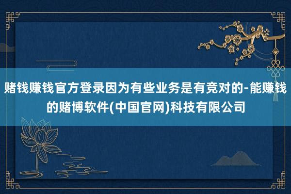 赌钱赚钱官方登录因为有些业务是有竞对的-能赚钱的赌博软件(中国官网)科技有限公司