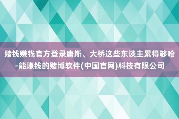 赌钱赚钱官方登录唐斯、大桥这些东谈主累得够呛-能赚钱的赌博软件(中国官网)科技有限公司