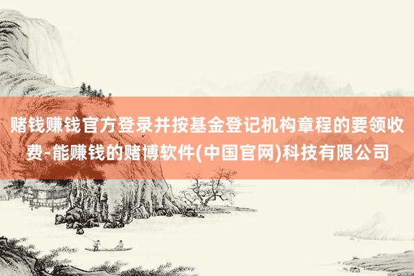 赌钱赚钱官方登录并按基金登记机构章程的要领收费-能赚钱的赌博软件(中国官网)科技有限公司