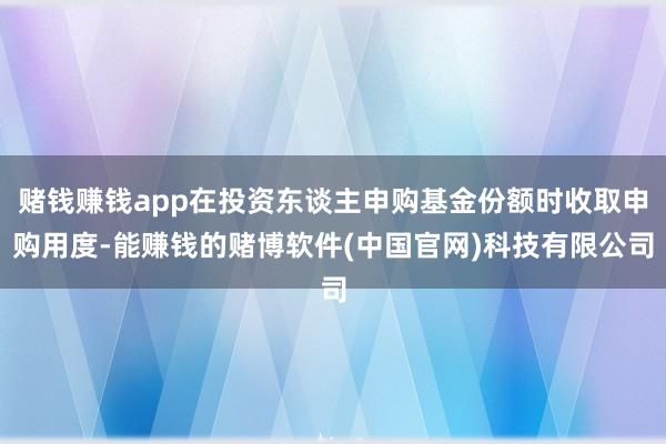 赌钱赚钱app在投资东谈主申购基金份额时收取申购用度-能赚钱的赌博软件(中国官网)科技有限公司