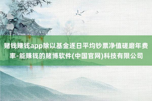 赌钱赚钱app除以基金逐日平均钞票净值磋磨年费率-能赚钱的赌博软件(中国官网)科技有限公司