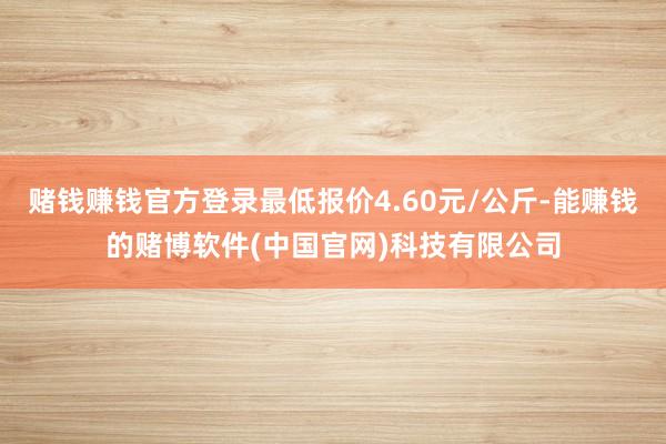 赌钱赚钱官方登录最低报价4.60元/公斤-能赚钱的赌博软件(中国官网)科技有限公司