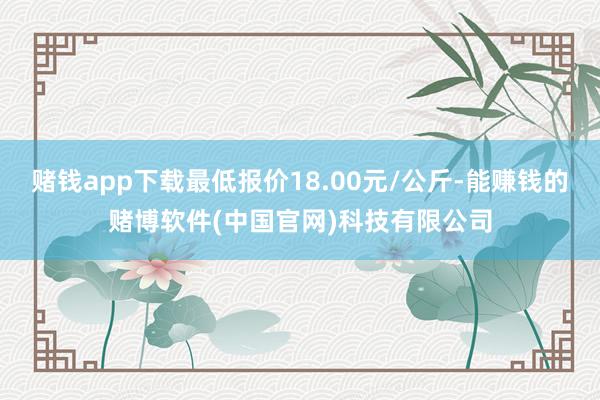 赌钱app下载最低报价18.00元/公斤-能赚钱的赌博软件(中国官网)科技有限公司