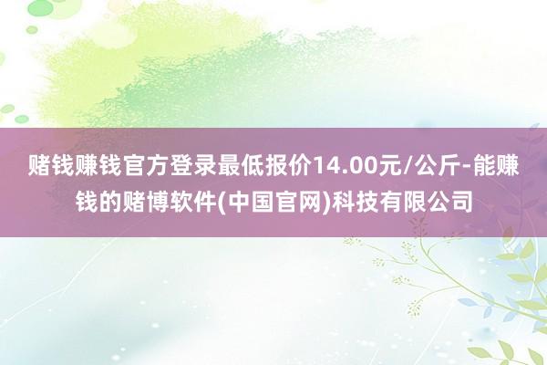 赌钱赚钱官方登录最低报价14.00元/公斤-能赚钱的赌博软件(中国官网)科技有限公司