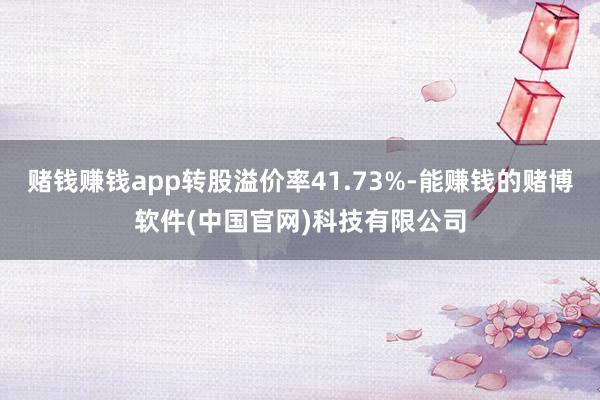 赌钱赚钱app转股溢价率41.73%-能赚钱的赌博软件(中国官网)科技有限公司