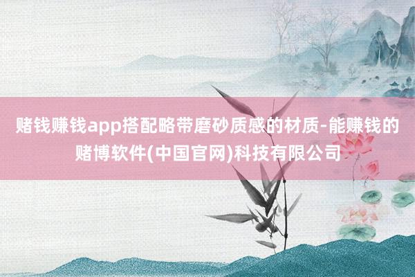 赌钱赚钱app搭配略带磨砂质感的材质-能赚钱的赌博软件(中国官网)科技有限公司