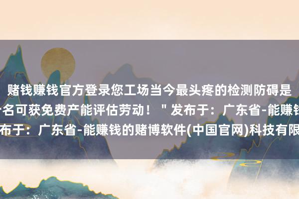 赌钱赚钱官方登录您工场当今最头疼的检测防碍是什么？驳斥区留言前十名可获免费产能评估劳动！＂发布于：广东省-能赚钱的赌博软件(中国官网)科技有限公司