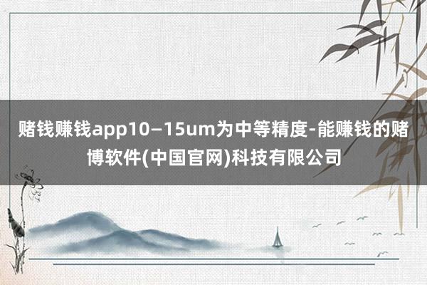 赌钱赚钱app10—15um为中等精度-能赚钱的赌博软件(中国官网)科技有限公司