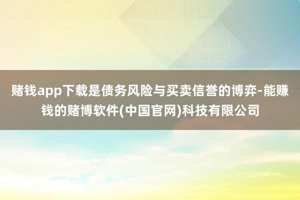 赌钱app下载是债务风险与买卖信誉的博弈-能赚钱的赌博软件(中国官网)科技有限公司