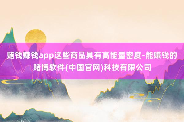 赌钱赚钱app这些商品具有高能量密度-能赚钱的赌博软件(中国官网)科技有限公司