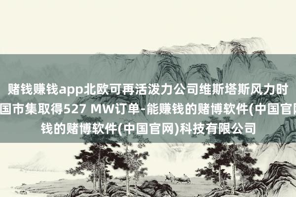 赌钱赚钱app北欧可再活泼力公司维斯塔斯风力时候系统在好意思国市集取得527 MW订单-能赚钱的赌博软件(中国官网)科技有限公司