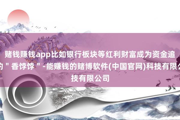 赌钱赚钱app比如银行板块等红利财富成为资金追捧的＂香饽饽＂-能赚钱的赌博软件(中国官网)科技有限公司