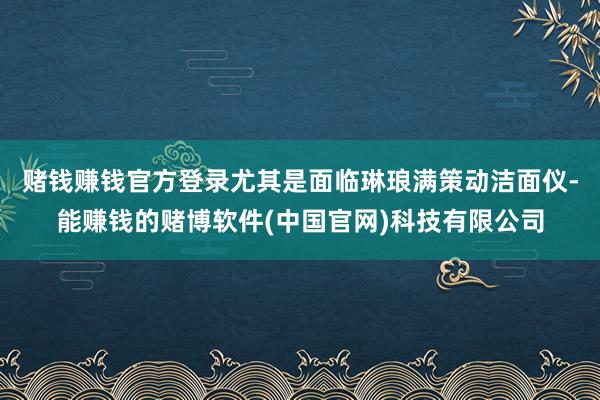 赌钱赚钱官方登录尤其是面临琳琅满策动洁面仪-能赚钱的赌博软件(中国官网)科技有限公司