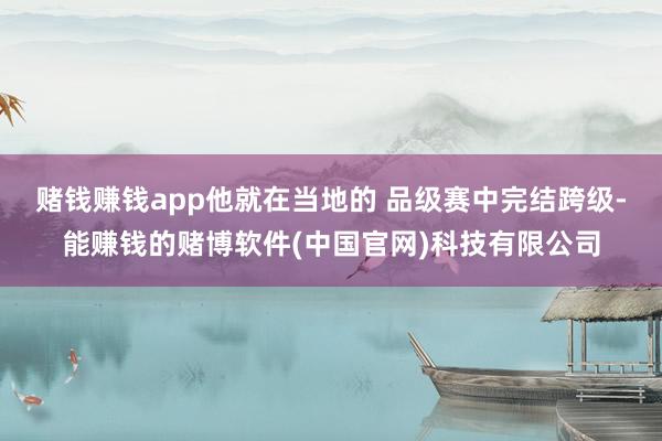 赌钱赚钱app他就在当地的 品级赛中完结跨级-能赚钱的赌博软件(中国官网)科技有限公司