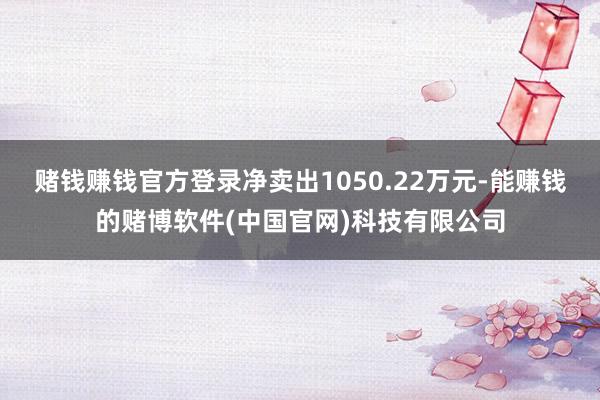 赌钱赚钱官方登录净卖出1050.22万元-能赚钱的赌博软件(中国官网)科技有限公司