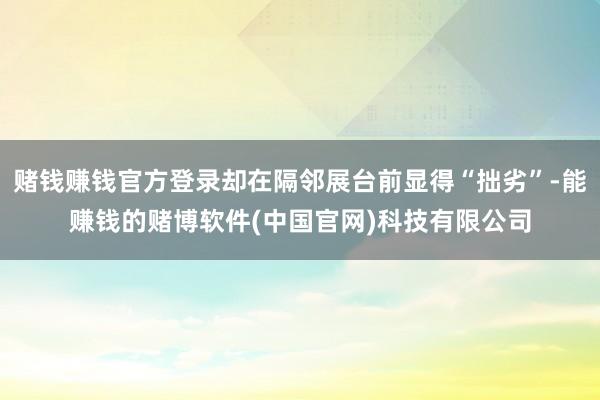 赌钱赚钱官方登录却在隔邻展台前显得“拙劣”-能赚钱的赌博软件(中国官网)科技有限公司