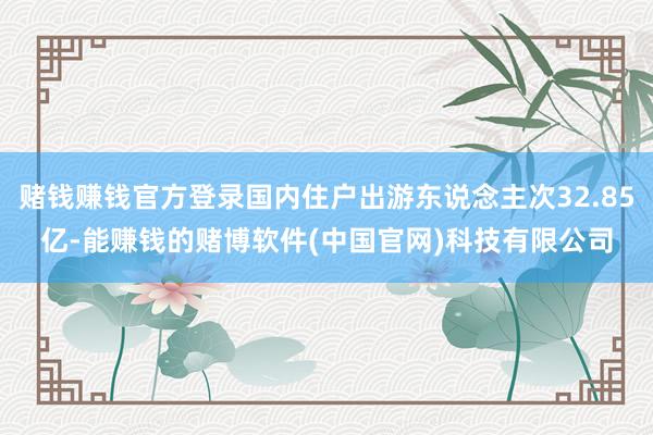 赌钱赚钱官方登录国内住户出游东说念主次32.85亿-能赚钱的赌博软件(中国官网)科技有限公司