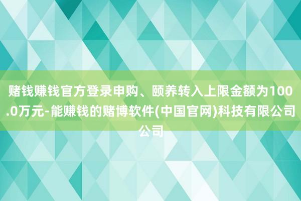赌钱赚钱官方登录申购、颐养转入上限金额为100.0万元-能赚钱的赌博软件(中国官网)科技有限公司