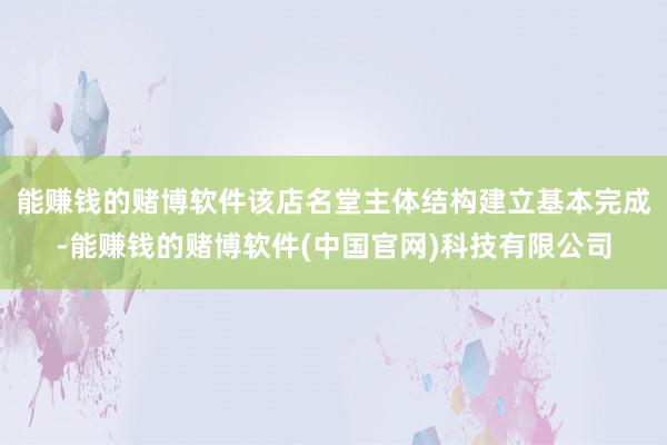 能赚钱的赌博软件该店名堂主体结构建立基本完成-能赚钱的赌博软件(中国官网)科技有限公司
