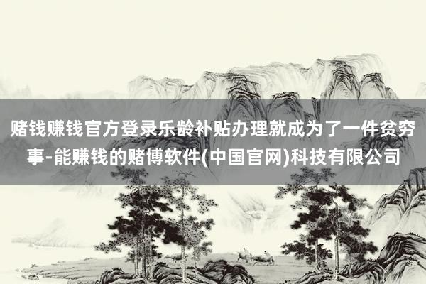 赌钱赚钱官方登录乐龄补贴办理就成为了一件贫穷事-能赚钱的赌博软件(中国官网)科技有限公司