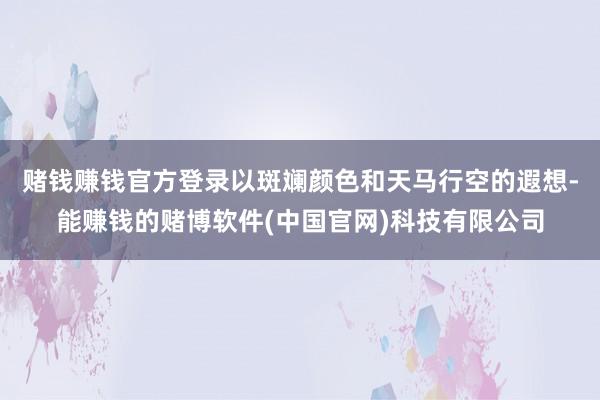 赌钱赚钱官方登录以斑斓颜色和天马行空的遐想-能赚钱的赌博软件(中国官网)科技有限公司