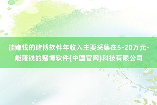 能赚钱的赌博软件年收入主要采集在5-20万元-能赚钱的赌博软件(中国官网)科技有限公司