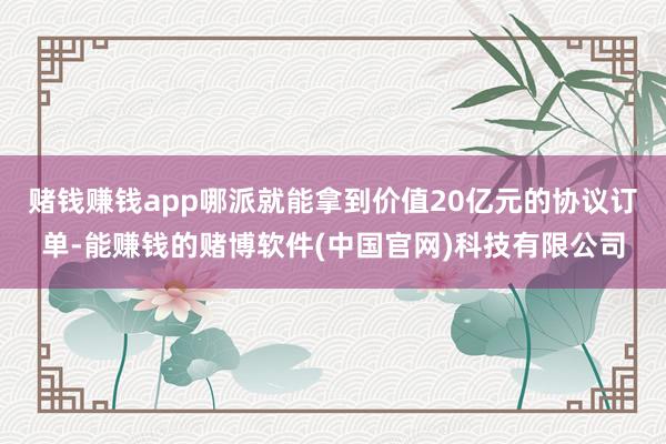 赌钱赚钱app哪派就能拿到价值20亿元的协议订单-能赚钱的赌博软件(中国官网)科技有限公司